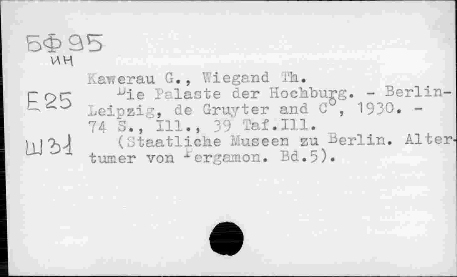 ﻿БФ 95
ин
£25
Какегаи G., Wiegand Th.
bie Palaste der Hochburg. - Berlin-Leipzig, de Gruyter and 0 , 1930. -74 S., Ill., 39 Taf.111.
(Staatliche Museen zu Berlin. Alter turner von ^ergamon. Bd.5).